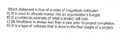 Which statement is true of a order of magnitude estimate?
A) It is used to allocate money into an organization's budget.
B) It provides an estimate of what a project will cost.
C) Its timeframe is always less than a year prior to project completion.
D) It is a type of estimate that is done in the final stages of a project.