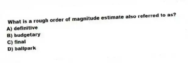 What is a rough order of magnitude estimate also referred to as?
A) definitive
B) budgetary
C) final
D) ballpark