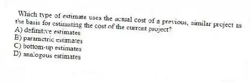 Which type of estimate uses the actual cost of a previous, similar project as the basis for estimating the cost of the current project?
A) definitive estimates
B) parametric estimates
C) bottom-up estimates
D) analogous estimates