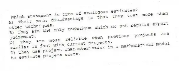 Which statement is true of analogous estimates?
A) Their main disadvantage is that they cost more than other techniques.
B) They are the only technique which do not require expert judgement.
C) They are most reliable when previous projects are similar in fact with current projects.
D) They use project characteristics in a mathematical model to estimate project costs.