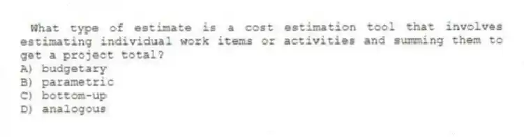 What type of estimate is a cost estimation tool that involves estimating individual work items or activities and summing them to get a project total?
A) budgetary
B) parametric
C) bottom-up
D) analogous