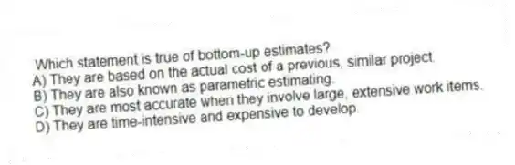 Which statement is true of bottom-up estimates?
A) They are based on the actual cost of a previous, similar project.
B) They are also known as parametric estimating.
C) They are most accurate when they involve large, extensive work items.
D) They are time-intensive and expensive to develop.