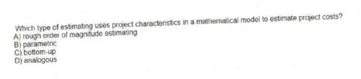 Which type of estimating uses project characteristics in a mathematical model to estimate project costs?
A) rough order of magnitude estimating
B) parametric
C) bottom-up
D) analogous