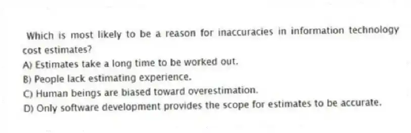 Which is most likely to be a reason for inaccuracies in information technology cost estimates?
A) Estimates take a long time to be worked out.
B) People lack estimating experience.
C) Human beings are biased toward overestimation.
D) Only software development provides the scope for estimates to be accurate.