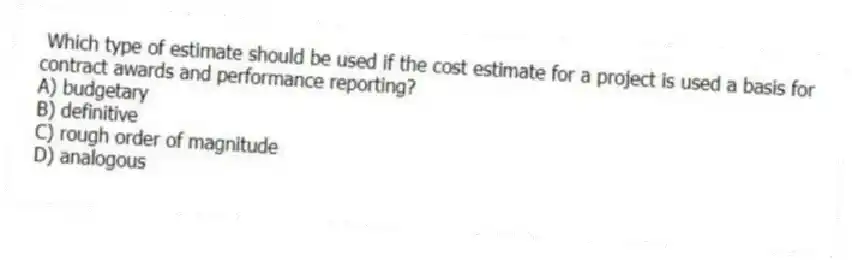 Which type of estimate should be used if the cost estimate for a project is used a basis for contract awards and performance reporting?
A) budgetary
B) definitive
C) rough order of magnitude
D) analogous