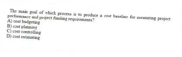  The main goal of which process is to produce a cost baseline for measuring project performance and project funding requirements?
A) cost budgeting
B) cost planning
C) cost controlling
D) cost estimating
