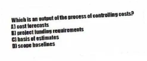 Which is an output of the process of controlling costs?
A) cost forecasts
B) project funding requirements
C) basis of estimates
D) scope baselines