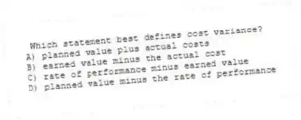 Which statement best defines cost variance?
A) planned value plus actual costs
B) earned value minus the actual cost
C) rate of performance minus earned value
D) planned value minus the rate of performance