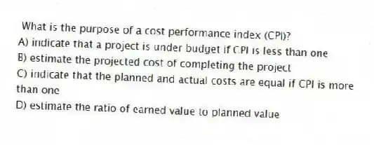 What is the purpose of a cost performance index (CPI)?
A) indicate that a project is under budget if CPI is less than one
B) estimate the projected cost of completing the project
C) indicate that the planned and actual costs are equal if CPI is more than one
D) estimate the ratio of earned value to planned value