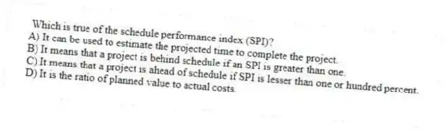 Which is true of the schedule performance index (SPI)?
A) It can be used to estimate the projected time to complete the project.
B) It means that a project is behind schedule if an SPI is greater than one.
C) It means that a project is ahead of schedule if SPI is lesser than one or hundred percent.
D) It is the ratio of planned value to actual costs.
