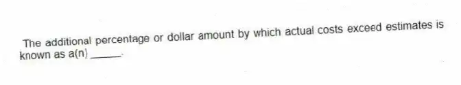 The additional percentage or dollar amount by which actual costs exceed estimates is known as a(n) _____.