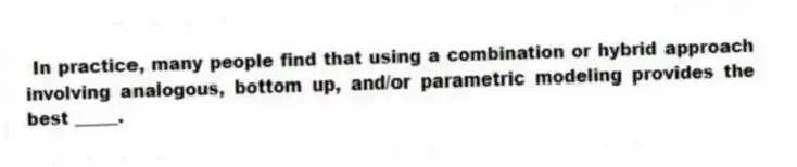 In practice, many people find that using a combination or hybrid approach involving analogous, bottom up, and/or parametric modeling provides the best _____.