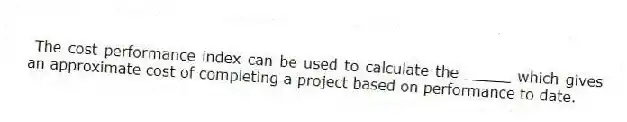  The cost performance index can be used to calculate the _____ which gives an approximate cost of completing a project based on performance to date.