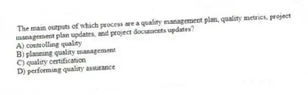  The main outputs of which process are a quality management plan, quality metrics, project management plan updates, and project documents updates?
A) controlling quality
B) planning quality management
C) quality certification
D) performing quality assurance