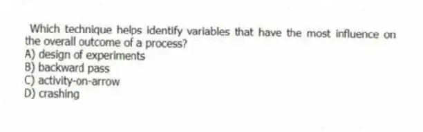 Which technique helps identify variables that have the most influence on the overall outcome of a process?
A) design of experiments
B) backward pass
C) activity-on-arrow
D) crashing