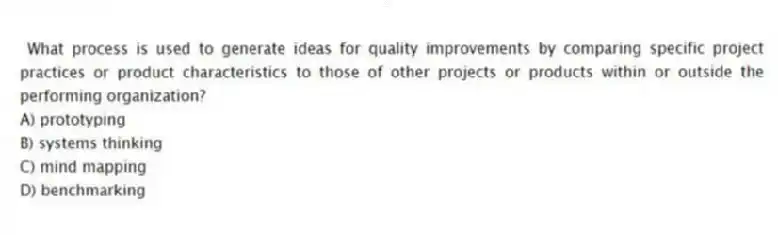 What process is used to generate ideas for quality improvements by comparing specific project practices or product characteristics to those of other projects or products within or outside the performing organization?
A) prototyping
B) systems thinking
C) mind mapping
D) benchmarking