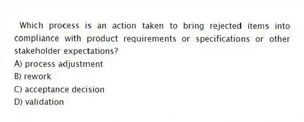 Which process is an action taken to bring rejected items into compliance with product requirements or specifications or other stakeholder expectations?
A) process adjustment
B) rework
C) acceptance decision
D) validation