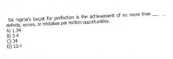 Six Sigma's target for perfection is the achievement of no more than _____ defects, errors, or mistakes per million opportunities.
A) 1.34
B) 3.4
C) 34
D) 13.4