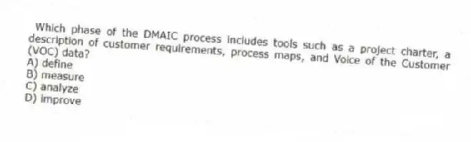 Which phase of the DMAIC process includes tools such as a project charter, a description of customer requirements, process maps, and Voice of the Customer (VOC) data?
A) define
B) measure
C) analyze
D) improve