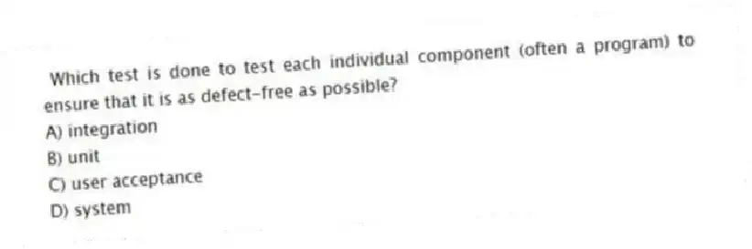 Which test is done to test each individual component (often a program) to ensure that it is as defect-free as possible?
A) integration
B) unit
C) user acceptance
D) system