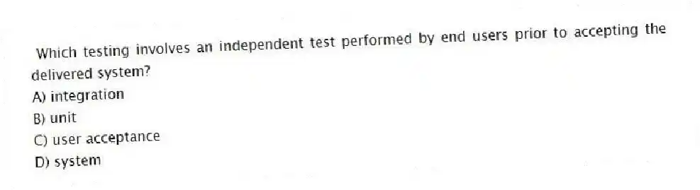 Which testing involves an independent test performed by end users prior to accepting the delivered system?
A) integration
B) unit
C) user acceptance
D) system