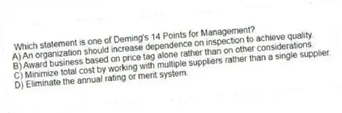 Which statement is one of Deming's 14 Points for Management?
A) An organization should increase dependence on inspection to achieve quality.
B) Award business based on price tag alone rather than on other considerations.
C) Minimize total cost by working with multiple suppliers rather than a single supplier.
D) Eliminate the annual rating or merit system.