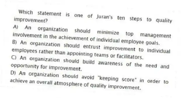  Which statement is one of Juran's ten steps to quality improvement?
A) An organization should minimize top management involvement in the achievement of individual employee goals.
B) An organization should entrust improvement to individual employees rather than appointing teams or facilitators.
C) An organization should build awareness of the need and opportunity for improvement.
D) An organization should avoid "keeping score" in order to achieve an overall atmosphere of quality improvement.