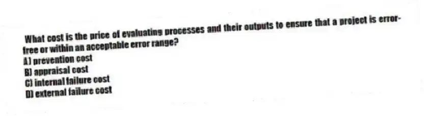 What cost is the price of evaluating processes and their outputs to ensure that a project is error-free or within an acceptable error range?
A) prevention cost
B) appraisal cost
C) internal failure cost
D) external failure cost