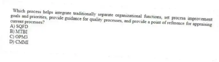 Which process helps integrate traditionally separate organizational functions, set process improvement goals and priorities, provide guidance for quality processes, and provide a point of reference for appraising current processes?
A) SQFD
B) MTBI
C) OPM3
D) CMMI