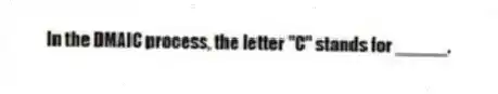 In the DMAIC process, the letter "C" stands for _____.