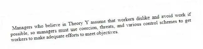  Managers who believe in Theory Y assume that workers dislike and avoid work if possible, so managers must use coercion, threats, and various control schemes to get workers to make adequate efforts to meet objectives.