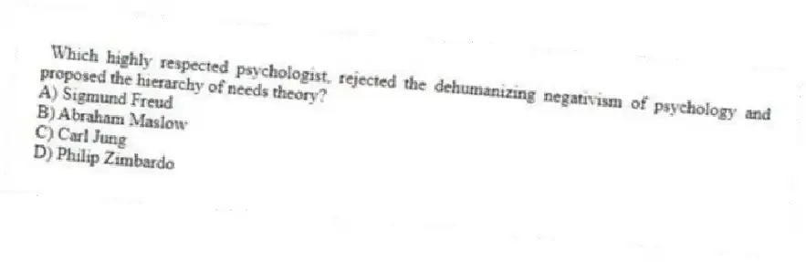 Which highly respected psychologist, rejected the dehumanizing negativism of psychology and proposed the hierarchy of needs theory?
A) Sigmund Freud
B) Abraham Maslow
C) Carl Jung
D) Philip Zimbardo