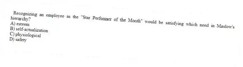 Recognizing an employee as the "Star Performer of the Month" would be satisfying which need in Maslow's hierarchy?
A) esteem
B) self-actualization
C) physiological
D) safety
