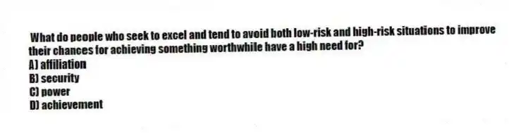 What do people who seek to excel and tend to avoid both low-risk and high-risk situations to improve their chances for achieving something worthwhile have a high need for?
A) affiliation
B) security
C) power
D) achievement