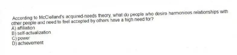 According to McClelland's acquired-needs theory, what do people who desire harmonious relationships with other people and need to feel accepted by others have a high need for?
A) affiliation
B) self-actualization
C) power
D) achievement