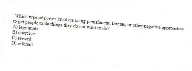 Which type of power involves using punishment, threats, or other negative approaches to get people to do things they do not want to do?
A) legitimate
B) coercive
C) reward
D) referent