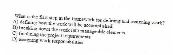 What is the first step in the framework for defining and assigning work?
A) defining how the work will be accomplished
B) breaking down the work into manageable elements
C) finalizing the project requirements
D) assigning work responsibilities