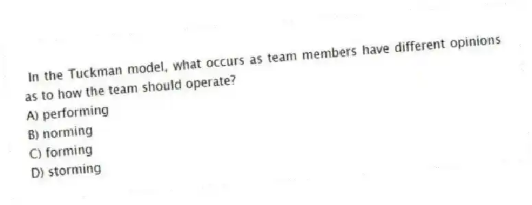 In the Tuckman model, what occurs as team members have different opinions as to how the team should operate?
A) performing
B) norming
C) forming
D) storming