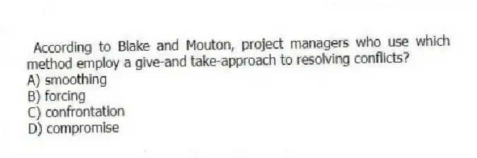  According to Blake and Mouton, project managers who use which method employ a give-and take-approach to resolving conflicts?
A) smoothing
B) forcing
C) confrontation
D) compromise