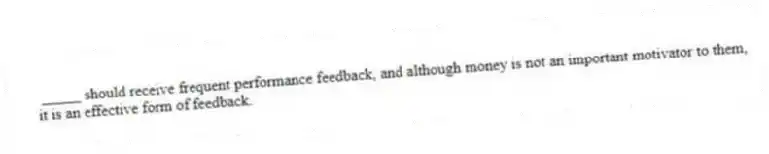 _____ should receive frequent performance feedback, and although money is not an important motivator to them, it is an effective form of feedback.