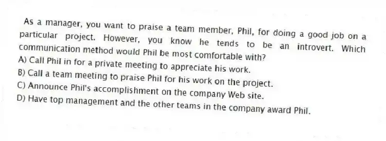 As a manager, you want to praise a team member, Phil, for doing a good job on a particular project. However, you know he tends to be an introvert. Which communication method would Phil be most comfortable with?
A) Call Phil in for a private meeting to appreciate his work.
B) Call a team meeting to praise Phil for his work on the project.
C) Announce Phil's accomplishment on the company Web site.
D) Have top management and the other teams in the company award Phil.