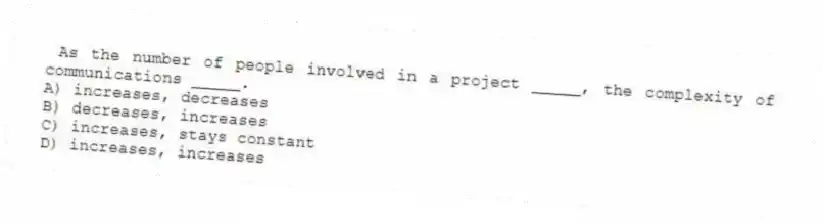 As the number of people involved in a project _____, the complexity of communications _____.
A) increases, decreases
B) decreases, increases
C) increases, stays constant
D) increases, increases