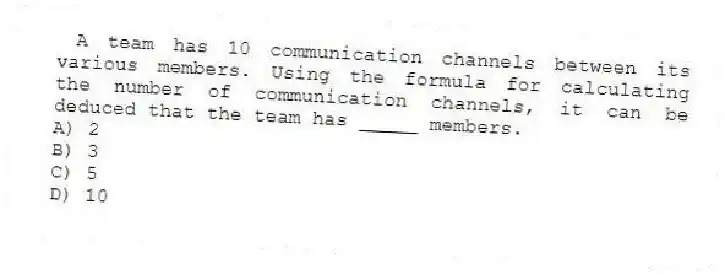 A team has 10 communication channels between its various members. Using the formula for calculating the number of communication channels, it can be deduced that the team has _____ members.
A) 2
B) 3
C) 5
D) 10