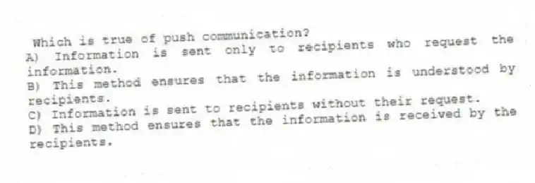Which is true of push communication?
A) Information is sent only to recipients who request the information.
B) This method ensures that the information is understood by recipients.
C) Information is sent to recipients without their request.
D) This method ensures that the information is received by the recipients.