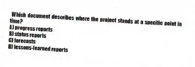Which document describes where the project stands at a specific point in time?
A) progress reports
B) status reports
C) forecasts
D) lessons-learned reports