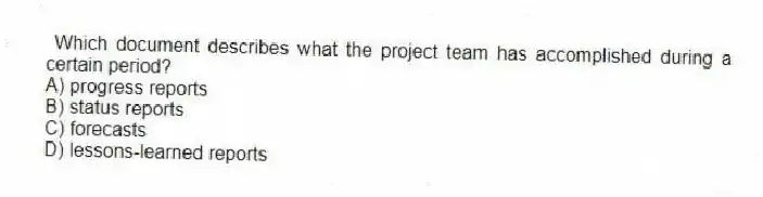 Which document describes what the project team has accomplished during a certain period?
A) progress reports
B) status reports
C) forecasts
D) lessons-learned reports