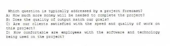 Which question is typically addressed by a project forecast?
A) How much more money will be needed to complete the project?
B) Does the quality of output match our goals?
C) Are our clients satisfied with the speed and quality of work on this project?
D) How comfortable are employees with the software and technology being used on the project?