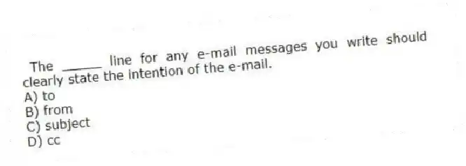 The _____ line for any e-mail messages you write should clearly state the intention of the e-mail.
A) to
B) from
C) subject
D) cc