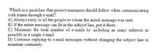 Which is a guideline that project managers should follow when communicating with teams through e-mail?
A) Always reply to all the people to whom the initial message was sent.
B) If the entire message can fit in the subject line, put it there.
C) Minimize the total number of e-mails by including as many subjects as possible in a single e-mail.
D) Continue replying to e-mail messages without changing the subject line to maintain continuity.