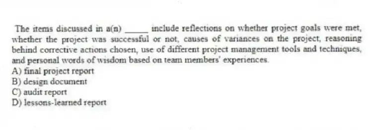 The items discussed in a(n) _____ include reflections on whether project goals were met, whether the project was successful or not, causes of variances on the project, reasoning behind corrective actions chosen, use of different project management tools and techniques, and personal words of wisdom based on team members' experiences.
A) final project report
B) design document
C) audit report
D) lessons-learned report